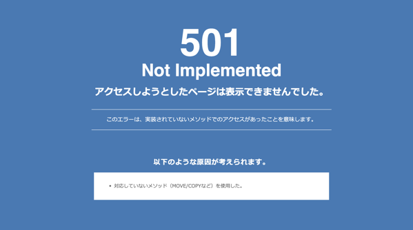 501 Not Implementedアクセスしようとしたページは表示できませんでした。このエラーは、実装されていないメソッドでのアクセスがあったことを意味します。以下のような原因が考えられます。・ 対応していないメソッド（MOVE/COPYなど）を使用した。